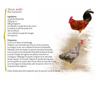 Yassa poulet
Pour 4 personnes
Ingrédients
un poulet bicyclette
750 g de riz
500 g d’oignons
2 cuillerées à soupe de jus de citron
2 cuillères à café de purée d’ail
125 ml d’huile
une cuillerée à soupe de vinaigre
sel et poivre
Préparation
Cuire le riz blanc (niankatang).
Préparer une marinade avec l’ail, le citron, le poivre,
le vinaigre, le sel, une cuillerée d’huile et la moutarde.
Nettoyer, laver et couper en quatre morceaux le poulet,
cuire au pot-au feu (le poulet bicyclette prend du temps
à cuire). Couper les oignons en petites tranches sur
la longueur. Mélanger le poulet, l’oignon et la marinade,
laisser reposer 15 minutes. Séparer le poulet des oignons,
les faire griller ou sauter dans l’huile. Avec le reste de l’huile,
cuire les oignons (croquants), saler et poivrer. Servir le riz,
le poulet et les oignons.
Cette recette peut être préparée avec du poisson ou de la viande.
 