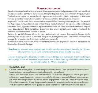 Mangeons local!
Dans la plupart des hôtels africains, le petit déjeuner est composé de lait concentré, de café soluble, de
beurre danois et de confitures européennes. Une grande partie du riz consommé en Afrique arrive de
Thaïlande et on trouve sur les marchés des légumes européens, des céréales américaines et asiatiques,
voire de la viande d’importation. C’est là le principal problème de l’agriculture africaine :
les produits traditionnels des communautés sont considérés comme pauvres et peu sûrs du point de
vue hygiénique. Ainsi, cette richesse extraordinaire n’est absolument pas valorisée. De nombreuses
variétés de fruits, légumes, céréales et légumineuses ainsi que des races animales et des sortes de pains
ou de desserts sont donc menacés de disparition. Des savoirs agricoles, des cultures locales et des
traditions culinaires sont en train de se perdre.
Cultiver les variétés locales, élever les races autochtones et manger des produits locaux signifie
prendre part à la lutte contre la pauvreté, éduquer les jeunes générations à une alimentation correcte,
sauvegarder la biodiversité, le territoire et l’identité culturelle.
Au travers de cette publication, Slow Food entend promouvoir les produits locaux et les recettes tra-
ditionnelles de tout le Sénégal.
Slow Food est une association internationale dont les membres sont répartis dans plus de 150 pays
et qui promeut l’accès à une alimentation bonne, propre et juste pour tous.
Le travail de cartographie des produits traditionnels du Sénégal et la publication de ce livret font par-
tie d’un projet réalisé par Slow Food en partenariat avec la FAO, financé par la Coopération italienne
du Ministère italien des Affaires étrangères.
Bineta Diallo Dioh
Ce livre a été réalisé grâce à la chef sénégalaise Bineta Diallo Dioh, paladine de l’alimentation
locale, qui nous a proposé ses recettes traditionnelles sénégalaises.
Depuis plus de dix ans, Bineta consacre ses efforts à la diffusion des produits locaux (plus parti-
culièrement les céréales moins connues comme le fonio), que ce soit par le biais de son restaurant
(Le Point d’Interrogation) ou au travers de son engagement au sein de l’association Slow Food.
Elle collabore avec des écoles, des groupes locaux et des associations afin de réintégrer les pro-
duits traditionnels dans les repas quotidiens et de valoriser les traditions alimentaires locales.
 