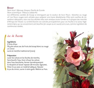 Bissap
Nom local : Mpissap, Ibisque, Oseille de Guinée
Nom scientifique : Hibiscus sabdariffa
Les différentes variétés de bissap se distinguent par la couleur de leurs fleurs : blanches ou rouge
vif. Les fleurs rouges sont utilisées pour préparer une tisane désaltérante. Elles sont cueillies de no-
vembre à décembre, mais une fois séchées elles sont vendues toute l’année sur la plupart des marchés
d’Afrique de l’Ouest. La variété blanche est cultivée principalement pour ses feuilles à la saveur légè-
rement âpre, qui se consomment soit bouillies (en soupe ou en sauce) soit crues, comme ingrédient de
nombreuses salades.
Jus de Bissap
Ingrédients
2 litres d’eau
50 g de calices sec de fruits de bissap blanc ou rouge
un citron
sucre et menthe traditionnel (nana)
Préparation
Laver les calices et les feuilles de menthe,
faire bouillir l’eau, faire infuser les calices
dans l’eau bouillante, fermer hermétiquement
le récipient et laisser reposer 20 minutes. Égoutter,
filtrer le jus avec un matériel adéquat. Ajouter
le jus du citron, sucrer à votre goût. Mettre au frais.
 