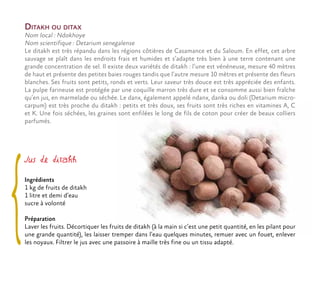 Jus de ditakh
Ingrédients
1 kg de fruits de ditakh
1 litre et demi d’eau
sucre à volonté
Préparation
Laver les fruits. Décortiquer les fruits de ditakh (à la main si c’est une petit quantité, en les pilant pour
une grande quantité), les laisser tremper dans l’eau quelques minutes, remuer avec un fouet, enlever
les noyaux. Filtrer le jus avec une passoire à maille très fine ou un tissu adapté.
Ditakh ou ditax
Nom local : Ndokhoye
Nom scientifique : Detarium senegalense
Le ditakh est très répandu dans les régions côtières de Casamance et du Saloum. En effet, cet arbre
sauvage se plaît dans les endroits frais et humides et s’adapte très bien à une terre contenant une
grande concentration de sel. Il existe deux variétés de ditakh : l’une est vénéneuse, mesure 40 mètres
de haut et présente des petites baies rouges tandis que l’autre mesure 10 mètres et présente des fleurs
blanches. Ses fruits sont petits, ronds et verts. Leur saveur très douce est très appréciée des enfants.
La pulpe farineuse est protégée par une coquille marron très dure et se consomme aussi bien fraîche
qu’en jus, en marmelade ou séchée. Le danx, également appelé ndanx, danka ou doli (Detarium micro-
carpum) est très proche du ditakh : petits et très doux, ses fruits sont très riches en vitamines A, C
et K. Une fois séchées, les graines sont enfilées le long de fils de coton pour créer de beaux colliers
parfumés.
 