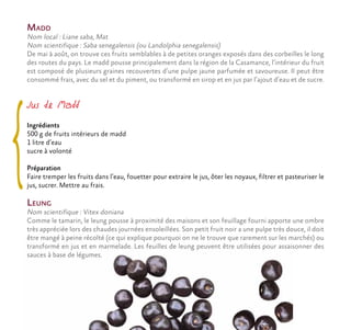 Madd
Nom local : Liane saba, Mat
Nom scientifique : Saba senegalensis (ou Landolphia senegalensis)
De mai à août, on trouve ces fruits semblables à de petites oranges exposés dans des corbeilles le long
des routes du pays. Le madd pousse principalement dans la région de la Casamance, l’intérieur du fruit
est composé de plusieurs graines recouvertes d’une pulpe jaune parfumée et savoureuse. Il peut être
consommé frais, avec du sel et du piment, ou transformé en sirop et en jus par l’ajout d’eau et de sucre.
Leung
Nom scientifique : Vitex doniana
Comme le tamarin, le leung pousse à proximité des maisons et son feuillage fourni apporte une ombre
très appréciée lors des chaudes journées ensoleillées. Son petit fruit noir a une pulpe très douce, il doit
être mangé à peine récolté (ce qui explique pourquoi on ne le trouve que rarement sur les marchés) ou
transformé en jus et en marmelade. Les feuilles de leung peuvent être utilisées pour assaisonner des
sauces à base de légumes.
Jus de Madd
Ingrédients
500 g de fruits intérieurs de madd
1 litre d’eau
sucre à volonté
Préparation
Faire tremper les fruits dans l’eau, fouetter pour extraire le jus, ôter les noyaux, filtrer et pasteuriser le
jus, sucrer. Mettre au frais.
 
