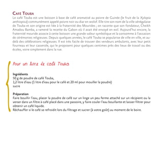 Pour un litre de café Touba
Ingrédients
50 g de poudre de café Touba,
1,2 litre d’eau (1 litre d’eau pour le café et 20 ml pour mouiller la poudre)
sucre
Préparation
Faire bouillir l’eau, placer la poudre de café sur un linge un peu ferme attaché sur un récipient ou la
verser dans un filtre à café placé dans une passoire, y faire couler l’eau bouillante et laisser filtrer pour
obtenir un café liquide.
Réchauffer si le café se refroidit lors du filtrage et sucrer (à votre goût) au moment de le boire.
Café Touba
Le café Touba est une boisson à base de café aromatisé au poivre de Guinée (le fruit de la Xylopia
aethiopica) communément appelé poivre noir ou diar en wolof. Elle tire son nom de la ville sénégalaise
de Touba et son origine est liée à la fraternité des Mourides ; on raconte que son fondateur, Cheikh
Amadou Bamba, a ramené la recette du Gabon où il avait été envoyé en exil. Aujourd’hui encore, la
fraternité mouride associe à cette boisson une grande valeur symbolique et la consomme à l’occasion
de cérémonies religieuses. Depuis quelques années, le café Touba se popularise de ville en ville, et au-
delà des célébrations religieuses. Il est très facile de trouver des vendeurs ambulants, avec leur petit
fourneau et leur casserole, qui le proposent pour quelques centimes près des lieux de travail ou des
écoles, voire simplement dans la rue.
 