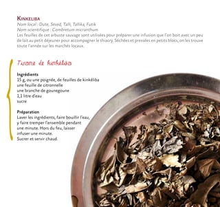 Kinkeliba
Nom local : Dute, Sesed, Talli, Tallika, Futik
Nom scientifique : Combretum micranthum
Les feuilles de cet arbuste sauvage sont utilisées pour préparer une infusion que l’on boit avec un peu
de lait au petit déjeuner pour accompagner le thiacry. Séchées et pressées en petits blocs, on les trouve
toute l’année sur les marchés locaux.
Tisane de kinkéliba
Ingrédients
15 g, ou une poignée, de feuilles de kinkéliba
une feuille de citronnelle
une branche de gounegoune
1,1 litre d’eau
sucre
Préparation
Laver les ingrédients, faire bouillir l’eau,
y faire tremper l’ensemble pendant
une minute. Hors du feu, laisser
infuser une minute.
Sucrer et servir chaud.
 