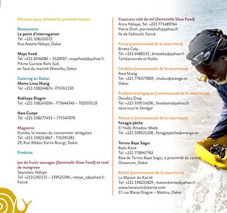 Adresses pour acheter les produits locaux
Restaurants:
Le point d’interrogation
Tel. +221 338225072
Rue Assane Ndoye, Dakar
Maye Food
Tel. +221 8346086 – 5520097 ; mayefood@yahoo.fr
Pikine Guinaw Rails Sud,
en face du marché Waranka, Dakar
Catering en Dakar:
Mame Lissa Niang
Tel. +221 338244874 -775761130
Rokhaya Diagne
Tel. +221 338245056 - 775644340 – 702033518
Awa Gueye
Tel. +221 338277453 – 775547078
Magasins:
Kumba, la maison du consommer sénégalais
Tel. +221 338211867 - 776395281
29, Rue Abdou Karim Bourgi, Dakar
Produits:
Jus de fruits sauvages (Sentinelle Slow Food) et miel
de mangrove
Seynabou Ndoye
Tel. +2215192115 – 339525396 ; ndoye_s@yahoo.fr
Fatick
Couscous salé de mil (Sentinelle Slow Food)
Anna Ndiaye, Tel. +221 771489764
Pierre Dioh, pierreetdioh@yahoo.fr
Ile de Fadiouth, Fatick
Fonio (communauté de la nourriture)
Bineta Coly
Tel. +221 6488132 ; bineseka@yahoo.fr
Tambacounda et Kolda
Céréales (communauté de la nourriture)
Awa Niang
Tel. +221 776377809 ; imalou@orange.sn
Dakar
Produits biologiques (communauté de la nourriture)
Doudou Diop
Tel. +221 339514206 ; fenabsen@yahoo.fr
dans tout le Sénégal
Poissons (communauté de la nourriture)
Fenagie pêche
El Hadji Amadou Wade
Tel. +221 338321100 ; fenagiepeche@orange.sn
Terrou Baye Sogui
Badu Kane
Tel. +221 778947782
Baie de Terrou Baye Sogui, à proximité du centre
Oceanium, Dakar
Karité (communauté de la nourriture)
La Maison du Karité
Tel. +221 338231829 ; maisonkarite@yahoo.fr
www.lamaisondukarite.com
31 rue Blaise Diagne – Medina, Dakar
©PaolaViesi
 