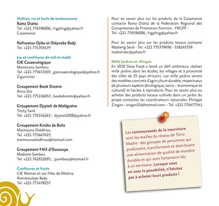 Huîtres, riz et huile de touloucouno
Rama Diatta
Tel. +221 776596006 ; frgpfzig@yahoo.fr
Casamance
Nafissatou Djiba et Diéynaba Badji
Tel. +221 775703679
Jus et confitures de toll et madd
GIE Casaecologique
Maimouna Sambou
Tel. +221 775653303 ; giecasaecologique@yahoo.fr
Ziguinchor
Groupement Book Diomm
Anna Dia
Tel. +221 775136053 ; bookdiomm@yahoo.fr
Groupement Djiytoh de Maléguéne
Touty Sané
Tel. +221 776556263 ; djiytoh2008@yahoo.fr
Groupement Kindio de Baïla
Maïmouna Diédhiou
Tel. +221 775667627;
maimounadiedhiou@hotmail.com
Groupement FAO d’Oussouye
Madame Sambou
Tel. +221 762922095 ; jjsambou@hotmail.fr
Confitures et fruits
GIE Maman et ses filles de Medina
Roniatoulaye Badji
Tel. +221 771478257
Les communautés de la nourriture
sont les mailles du réseau de Terra
Madre : des groupes de personnes qui
produisent, transforment et distribuent
une alimentation de qualité de manière
durable et qui sont fortement liés
à un territoire. Lorsque vous
en avez la possibilité, n’hésitez
pas à acheter leurs produits !
Pour en savoir plus sur les produits de la Casamance
contacte Rama Diatta de la Federation Regional des
Groupmentes de Promotion Feminin - FRGPF -
Tel. +221 776596006 ; frgpfzig@yahoo.fr
Pour en savoir plus sur les produits locaux contacte
Madieng Seck - Tel. +221 775379696 - 338245338
madiensec@yahoo.fr
Mille Jardins en Afrique
En 2010 Slow Food a lancé un défi ambitieux: réaliser
mille jardins dans les écoles, les villages et à proximité
des villes de 25 pays africains. Les mille jardins seront
des modèles concrets d’agriculture durable, respectueux
de plusieurs aspects (écologique, socio – économique et
culturel) et faciles à reproduire. Pour en savoir plus ou
acheter des produits locaux cultivés dans un jardin du
projet contactez les coordinateurs nationales: Philippe
Zingan - zingan23@hotmail.com – Tel. +221 776477541
 