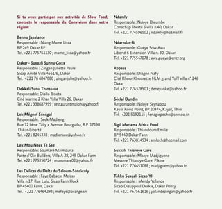 Si tu veux participer aux activités de Slow Food,
contacte le responsable du Convivium dans votre
région:
Benno Japalante
Responsable : Niang Mame Lissa
BP 249 Dakar RP
Tel. +221 775761130 ; mame_lissa@yahoo.fr
Dakar - Suxaali Sunnu Goxx
Responsable : Zingan Juliette Paule
Sicap Amité Villa 4561/E, Dakar
Tel. +221 76 6847080 ; zinganjulie@yahoo.fr
Dekkali Sunu Thiossane
Responsable: Diallo Bineta
Cité Marine 2 Khar Yalla Villa 26, Dakar
Tel. +221 338687999 ; restaurantmdioh@yahoo.fr
Lek Mégnef Sénégal
Responsable: Seck Madieng
Rue 12 bène Tally x Avenue Bourguiba, B.P. 17130
Dakar-Liberté
Tel. +221 8245338 ; madiensec@yahoo.fr
Lek Mou Neex Te Seel
Responsable: Soumaré Maïmouna
Patte d’Oie Builders, Villa A 28, 249 Dakar Fann
Tel. +221 775250724 ; msoumare02@yahoo.fr
Les Delices du Delta du Saloum-Sandicoly
Responsable : Faye Babacar Meïssa
Villa n.17, Rue Lulu, Sicap Fann Hock
BP 45400 Fann, Dakar
Tel. +221 776464298 ; mefaye@orange.sn
Ndamly
Responsable : Ndoye Dieumbe
Conachap liberté 6 villa n.40, Dakar
Tel. +221 774596502 ; ndamly@hotmail.fr
Ndarndar-Bi
Responsable : Gueye Sow Awa
Liberté 6 Extension Villa n. 30, Dakar
Tel. +221 775547078 ; awa.gueye@cncr.org
Ropess
Responsable : Diagne Nafy
Cité Khour Khourette HLM grand Yoff villa n° 246
Dakar
Tel. +221 776328901 ; deneyanke@yahoo.fr
Séelal Dundin
Responsable : Ndoye Seynabou
Kayar Rond Point, BP 20374, Kayar, Thies
Tel. +221 5192115 ; fenagiepeche@sentoo.sn
Sigil Mariama Africa Food
Responsable : Thiandoum Emilie
BP 5440 Dakar Fann
Tel. +221 763814534 ; emloth@hotmail.com
Suxaali Thiaroye Gare
Responsable : Mbaye Madjiguene
Messere Thiaroye Gare, Pikine
Tel. +221 776451088 ; madjiguem@yahoo.fr
Takku Suxaali Sicap YI
Responsable : Mendy Yolande
Sicap Dieuppeul Derkle, Dakar Ponty
Tel. +221 767561616 ; yolandezingan@yahoo.fr
 