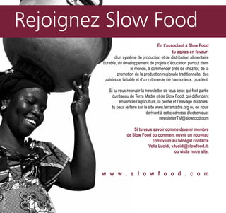 En t’associant à Slow Food
tu agiras en faveur:
d’un système de production et de distribution alimentaire
durable, du développement de projets d’éducation partout dans
le monde, à commencer près de chez toi; de la
promotion de la production regionale traditionnelle, des
plaisirs de la table et d’un rythme de vie harmonieux, plus lent.
Si tu veux recevoir la newsletter de tous ceux qui font partie
du réseau de Terra Madre et de Slow Food, qui défendent
ensemble l’agriculture, la pêche et l’élevage durables,
tu peux le faire sur le site www.terramadre.org ou en nous
écrivant à cette adresse électronique:
newsletterTM@slowfood.com
Si tu veux savoir comme devenir membre
de Slow Food ou comment ouvrir un nouveau
convivium au Sénégal contacte
Velia Lucidi, v.lucidi@slowfood.it,
ou visite notre site.
w w w . s l o w f o o d . c o m
©PaolaViesi©PaolaViesi
 