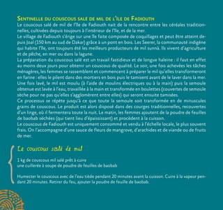 Sentinelle du couscous salé de mil de l’île de Fadiouth
Le couscous salé de mil de l’île de Fadiouth nait de la rencontre entre les céréales tradition-
nelles, cultivées depuis toujours à l’intérieur de l’île, et de la mer.
Le village de Fadiouth s’érige sur une île faite composée de coquillages et peut être atteint de-
puis Joal (150 km au sud de Dakar) grâce à un pont en bois. Les Seerer, la communauté indigène
qui habite l’île, ont toujours été les meilleurs producteurs de mil sunnà. Ils vivent d’agriculture
et de pêche, en mer ou dans la lagune.
La préparation du couscous salé est un travail fastidieux et de longue haleine : il faut en effet
au moins deux jours pour obtenir un couscous de qualité. Le soir, une fois achevées les tâches
ménagères, les femmes se rassemblent et commencent à préparer le mil qu’elles transformeront
en farine : elles le pilent dans des mortiers en bois puis le tamisent avant de le laver dans la mer.
Une fois lavé, le mil est moulu (à l’aide de moulins électriques ou à la main) puis la semoule
obtenue est lavée à l’eau, travaillée à la main et transformée en boulettes (couvertes de semoule
sèche pour ne pas qu’elles s’agglomèrent entre elles) qui seront ensuite tamisées.
Ce processus se répète jusqu’à ce que toute la semoule soit transformée en de minuscules
grains de couscous. Le produit est alors disposé dans des courges traditionnelles, recouvertes
d’un linge, où il fermentera toute la nuit. Le matin, les femmes ajoutent de la poudre de feuilles
de baobab séchées (qui tient lieu d’épaississant) et procèdent à la cuisson.
Le couscous de Fadiouth est uniquement consommé et vendu à l’échelle locale, le plus souvent
frais. On l’accompagne d’une sauce de fleurs de mangrove, d’arachides et de viande ou de fruits
de mer.
Le couscous salé de mil
1 kg de couscous mil salé prêt à cuire
une cuillerée à soupe de poudre de feuilles de baobab
Humecter le couscous avec de l’eau tiède pendant 20 minutes avant la cuisson. Cuire à la vapeur pen-
dant 20 minutes. Retirer du feu, ajouter la poudre de feuille de baobab.
 