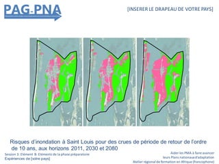 Aider les PMA à faire avancer
leurs Plans nationauxd’adaptation
Atelier régionalde formation en Afrique (francophone)
[INSERER LE DRAPEAU DE VOTRE PAYS]
Session 3: Elément B: Eléments de la phase préparatoire
Expériences de [votre pays]
Risques d’inondation à Saint Louis pour des crues de période de retour de l’ordre
de 10 ans, aux horizons 2011, 2030 et 2080
 