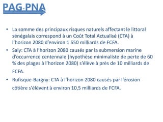 • La somme des principaux risques naturels affectant le littoral
sénégalais correspond à un Coût Total Actualisé (CTA) à
l’horizon 2080 d’environ 1 550 milliards de FCFA.
• Saly: CTA à l’horizon 2080 causés par la submersion marine
d’occurrence centennale (hypothèse minimaliste de perte de 60
% des plages à l’horizon 2080) s’élève à près de 10 milliards de
FCFA.
• Rufisque-Bargny: CTA à l’horizon 2080 causés par l’érosion
côtière s’élèvent à environ 10,5 milliards de FCFA.
 