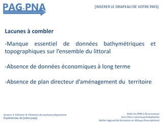 Aider les PMA à faire avancer
leurs Plans nationauxd’adaptation
Atelier régionalde formation en Afrique (francophone)
[INSERER LE DRAPEAU DE VOTRE PAYS]
Session 3: Elément B: Eléments de la phase préparatoire
Expériences de [votre pays]
Lacunes à combler
-Manque essentiel de données bathymétriques et
topographiques sur l’ensemble du littoral
-Absence de données économiques à long terme
-Absence de plan directeur d’aménagement du territoire
 