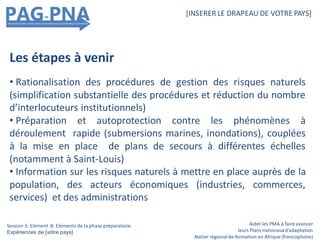 Aider les PMA à faire avancer
leurs Plans nationauxd’adaptation
Atelier régionalde formation en Afrique (francophone)
[INSERER LE DRAPEAU DE VOTRE PAYS]
Session 3: Elément B: Eléments de la phase préparatoire
Expériences de [votre pays]
Les étapes à venir
• Rationalisation des procédures de gestion des risques naturels
(simplification substantielle des procédures et réduction du nombre
d’interlocuteurs institutionnels)
• Préparation et autoprotection contre les phénomènes à
déroulement rapide (submersions marines, inondations), couplées
à la mise en place de plans de secours à différentes échelles
(notamment à Saint-Louis)
• Information sur les risques naturels à mettre en place auprès de la
population, des acteurs économiques (industries, commerces,
services) et des administrations
 