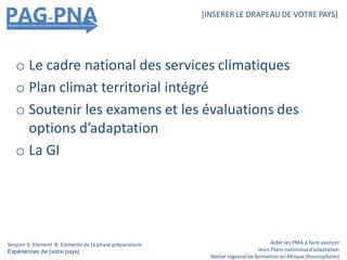 o Le cadre national des services climatiques
o Plan climat territorial intégré
o Soutenir les examens et les évaluations des
options d’adaptation
o La GI
Aider les PMA à faire avancer
leurs Plans nationauxd’adaptation
Atelier régionalde formation en Afrique (francophone)
[INSERER LE DRAPEAU DE VOTRE PAYS]
Session 3: Elément B: Eléments de la phase préparatoire
Expériences de [votre pays]
 