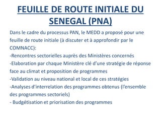 FEUILLE DE ROUTE INITIALE DU
SENEGAL (PNA)
Dans le cadre du processus PAN, le MEDD a proposé pour une
feuille de route initiale (à discuter et à approfondir par le
COMNACC):
-Rencontres sectorielles auprès des Ministères concernés
-Elaboration par chaque Ministère clé d’une stratégie de réponse
face au climat et proposition de programmes
-Validation au niveau national et local de ces stratégies
-Analyses d’interrelation des programmes obtenus (l’ensemble
des programmes sectoriels)
- Budgétisation et priorisation des programmes
 