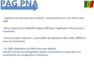 - Signature et ratification de la CCNUCC respectivement en juin 1992 et Mai
1994
- Mise en place d’un COMNACC depuis 1994 pour l’application effective de la
convention
- Communication nationale ( vulnérabilité & adaptation 1997, 2010, 2014 en
cours de finalisation)
- En 2006, élaboration du PANA avec pour objectif :
identifier les besoins d’adaptation urgents et prioritaires du pays face à sa
vulnérabilité aux changements climatiques.
 