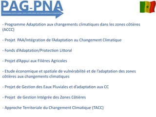 - Programme Adaptation aux changements climatiques dans les zones côtières
(ACCC)
- Projet PAA/Intégration de l’Adaptation au Changement Climatique
- Fonds d’Adaptation/Protection Littoral
- Projet d’Appui aux Filières Agricoles
- Etude économique et spatiale de vulnérabilité et de l’adaptation des zones
côtières aux changements climatiques
- Projet de Gestion des Eaux Pluviales et d’adaptation aux CC
- Projet de Gestion Intégrée des Zones Côtières
- Approche Territoriale du Changement Climatique (TACC)
 