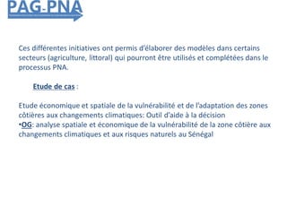 Ces différentes initiatives ont permis d’élaborer des modèles dans certains
secteurs (agriculture, littoral) qui pourront être utilisés et complétées dans le
processus PNA.
Etude de cas :
Etude économique et spatiale de la vulnérabilité et de l’adaptation des zones
côtières aux changements climatiques: Outil d’aide à la décision
•OG: analyse spatiale et économique de la vulnérabilité de la zone côtière aux
changements climatiques et aux risques naturels au Sénégal
 