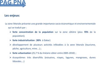 Les enjeux:
La zone littorale présente une grande importance socio-économique et environnementale
qui se traduit par :
 forte concentration de la population sur la zone côtière (plus 70% de la
population);
 forte industrialisation (90% à Dakar)
 développement de plusieurs activités inféodées à la zone littorale (tourisme,
pêche, agriculture, mine….) ;
 forte urbanisation (25,7 % du linéaire côtier entre 2005-2010) ;
 écosystèmes très diversifiés (estuaires, niayes, lagunes, mangroves, dunes
littorales….)
 
