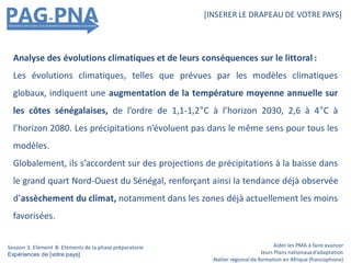 Aider les PMA à faire avancer
leurs Plans nationauxd’adaptation
Atelier régionalde formation en Afrique (francophone)
[INSERER LE DRAPEAU DE VOTRE PAYS]
Session 3: Elément B: Eléments de la phase préparatoire
Expériences de [votre pays]
Analyse des évolutions climatiques et de leurs conséquences sur le littoral :
Les évolutions climatiques, telles que prévues par les modèles climatiques
globaux, indiquent une augmentation de la température moyenne annuelle sur
les côtes sénégalaises, de l’ordre de 1,1-1,2°C à l’horizon 2030, 2,6 à 4°C à
l’horizon 2080. Les précipitations n’évoluent pas dans le même sens pour tous les
modèles.
Globalement, ils s’accordent sur des projections de précipitations à la baisse dans
le grand quart Nord-Ouest du Sénégal, renforçant ainsi la tendance déjà observée
d’assèchement du climat, notamment dans les zones déjà actuellement les moins
favorisées.
 