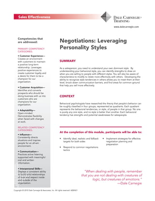 Negotiations: Leveraging
Personality Styles
SUMMARY
As a salesperson, you need to understand your own dominant style. By
understanding your behavioral style, you can identify strengths to draw on
when you are selling to people with different styles. You will also be aware of
characteristics to modify to relate more effectively with others. Developing the
ability to recognize style tendencies in others allows you to meet them at their
level, knock down communication barriers, and find areas for common ground
that help you sell more effectively.
CONTEXT
Behavioral psychologists have researched the theory that people's behavior can
be roughly classified in four groups, represented as quadrants. Each quadrant
represents the behavioral tendencies, or style, of people in that group. No one
is purely any one style, and no style is better than another. Each behavioral
tendency has strengths and potential weaknesses for salespeople.
At the completion of this module, participants will be able to:
• Identify ideal, realistic and fallback
targets for both sides
• Respond to common negotiations
tactics
• Implement strategies for effective
negotiation planning and
preparation
“When dealing with people, remember
that you are not dealing with creatures of
logic, but creatures of emotions.“
—Dale Carnegie
Competencies that
are addressed:
PRIMARY COMPETENCY
CATEGORIES:
• Customer Experience—
Creates an environment
with customers to maintain
a positive long-term
relationship. Leverages
positive experiences to
create customer loyalty and
a desire for them to be a
champion for our
organization.
• Customer Acquisition—
Identifies and converts
prospects who should be
doing business with us into
customers who are
champions for our
organization.
• Adaptability—
Open-minded.
Demonstrates flexibility
when faced with changes
at work.
RELATED COMPETENCY
CATEGORIES:
• Influence—
Consistently directs
situations and inspires
people for an all-win
environment.
• Communication—
Practices active listening
supported with meaningful
oral and written
information.
• Interpersonal Skills—
Displays a consistent ability
to build solid relationships
of trust and respect inside
and outside of the
organization.
Copyright © 2010 Dale Carnegie & Associates, Inc. All rights reserved. 6000421
 
