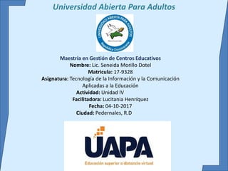 Universidad Abierta Para Adultos
Maestría en Gestión de Centros Educativos
Nombre: Lic. Seneida Morillo Dotel
Matricula: 17-9328
Asignatura: Tecnología de la Información y la Comunicación
Aplicadas a la Educación
Actividad: Unidad IV
Facilitadora: Lucitania Henríquez
Fecha: 04-10-2017
Ciudad: Pedernales, R.D
 