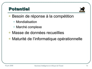 Potentiel Besoin de réponse à la compétition Mondialisation Marché complexe Masse de données recueillies  Maturité de l’informatique opérationnelle 3 juin 2009 Business Intelligence en Afrique de l'Ouest 