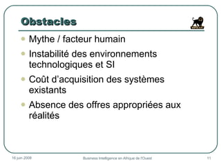 Obstacles Mythe / facteur humain Instabilité des environnements technologiques et SI Coût d’acquisition des systèmes existants Absence des offres appropriées aux réalités  3 juin 2009 Business Intelligence en Afrique de l'Ouest 