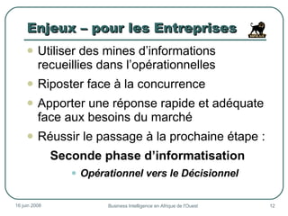 Enjeux – pour les Entreprises Utiliser des mines d’informations recueillies dans l’opérationnelles Riposter face à la concurrence Apporter une réponse rapide et adéquate face aux besoins du marché Réussir le passage à la prochaine étape : Seconde phase d’informatisation Opérationnel vers le Décisionnel 3 juin 2009 Business Intelligence en Afrique de l'Ouest 