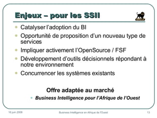 Enjeux – pour les SSII Catalyser l’adoption du BI  Opportunité de proposition d’un nouveau type de services Impliquer activement l’OpenSource / FSF Développement d’outils décisionnels répondant à notre environnement Concurrencer les systèmes existants  Offre adaptée au marché  Business Intelligence pour l’Afrique de l’Ouest 3 juin 2009 Business Intelligence en Afrique de l'Ouest 