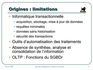 Origines : limitations Informatique transactionnelle acquisition, stockage, mise à jour de données requêtes minimales données sans historisation sécurité des transactions Outils d’automatisation des traitements  Absence de synthèse, analyse et consolidation de l’information OLTP : Fonctions du SGBDr 3 juin 2009 Business Intelligence en Afrique de l'Ouest 
