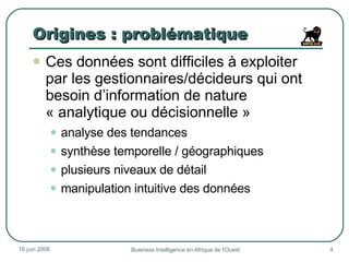Origines : problématique Ces données sont difficiles à exploiter par les gestionnaires/décideurs qui ont besoin d’information de nature « analytique ou décisionnelle » analyse des tendances synthèse temporelle / géographiques plusieurs niveaux de détail manipulation intuitive des données 3 juin 2009 Business Intelligence en Afrique de l'Ouest 