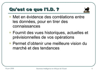 Qu'est ce que l'I.D. ? Met en évidence des corrélations entre les données, pour en tirer des connaissances Fournit des vues historiques, actuelles et prévisionnelles de vos opérations Permet d’obtenir une meilleure vision du marché et des tendances  3 juin 2009 Business Intelligence en Afrique de l'Ouest 