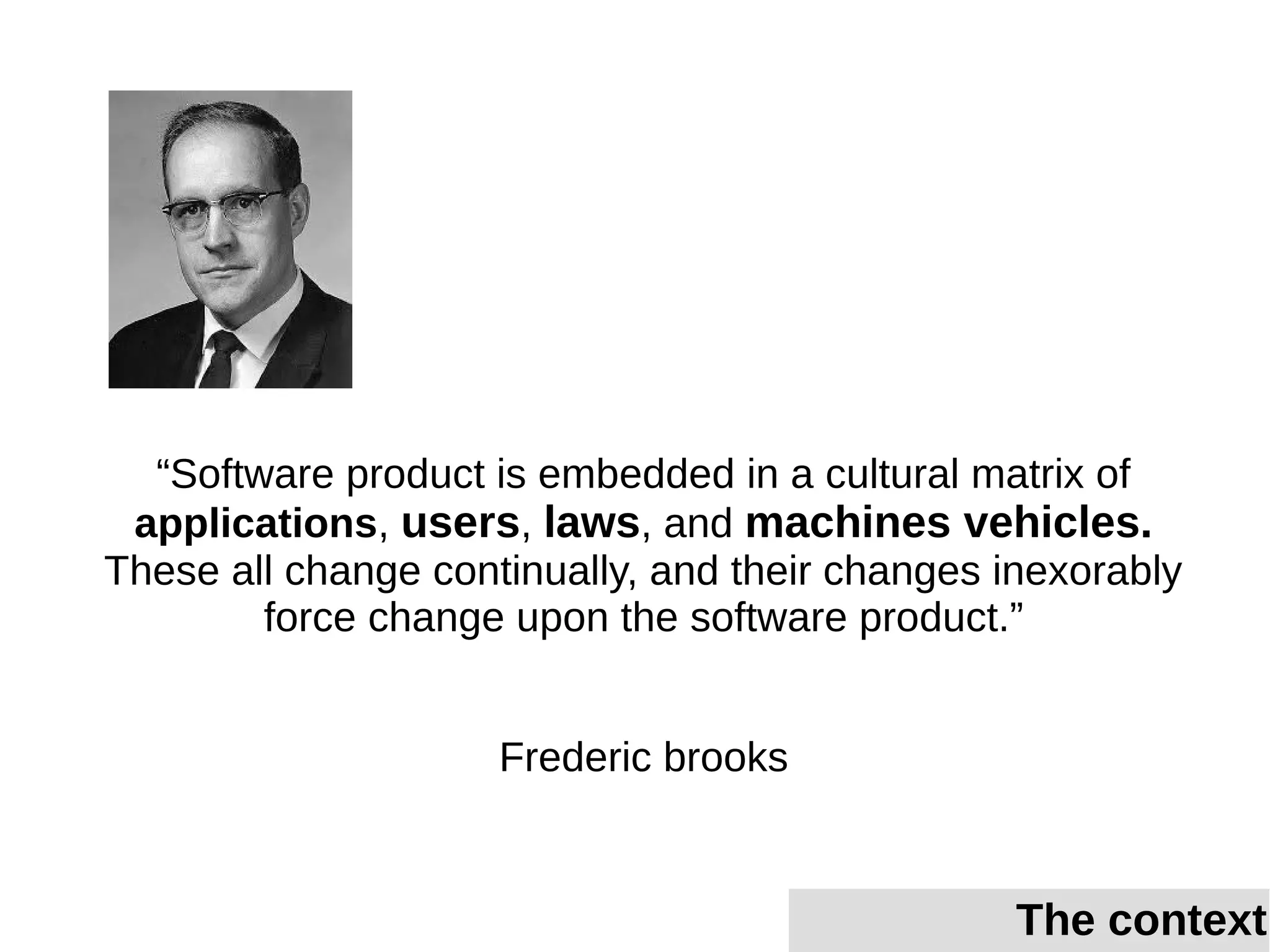 “Software product is embedded in a cultural matrix of
applications, users, laws, and machines vehicles.
These all change continually, and their changes inexorably
force change upon the software product.”
Frederic brooks
The context
 