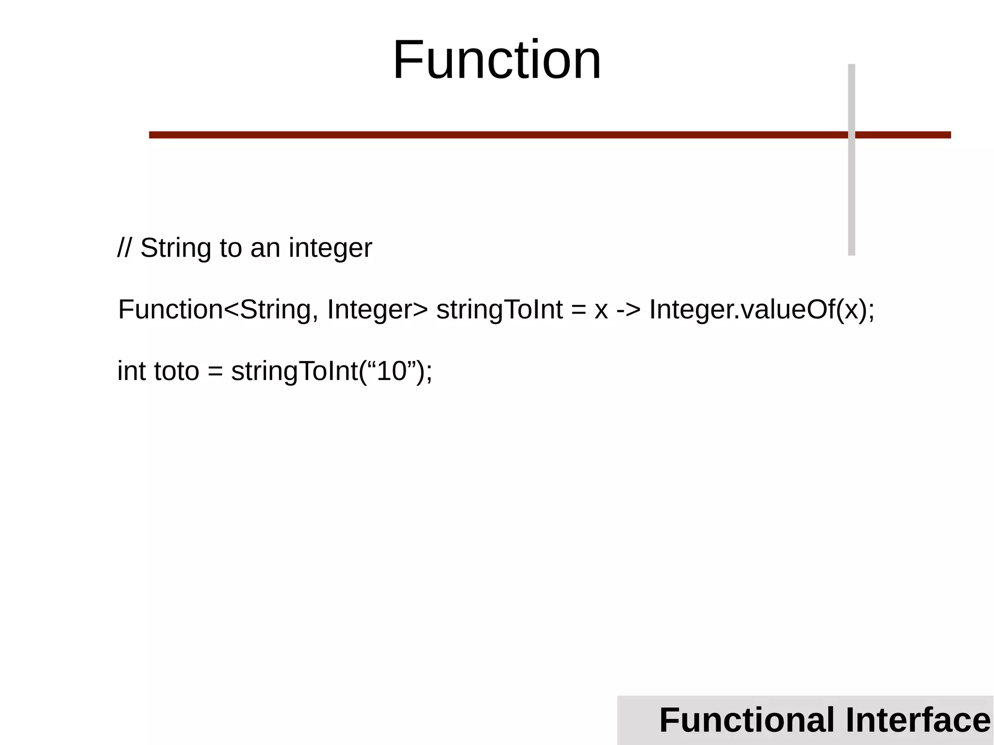 // String to an integer
Function<String, Integer> stringToInt = x -> Integer.valueOf(x);
int toto = stringToInt(“10”);
Functional Interface
Function
 