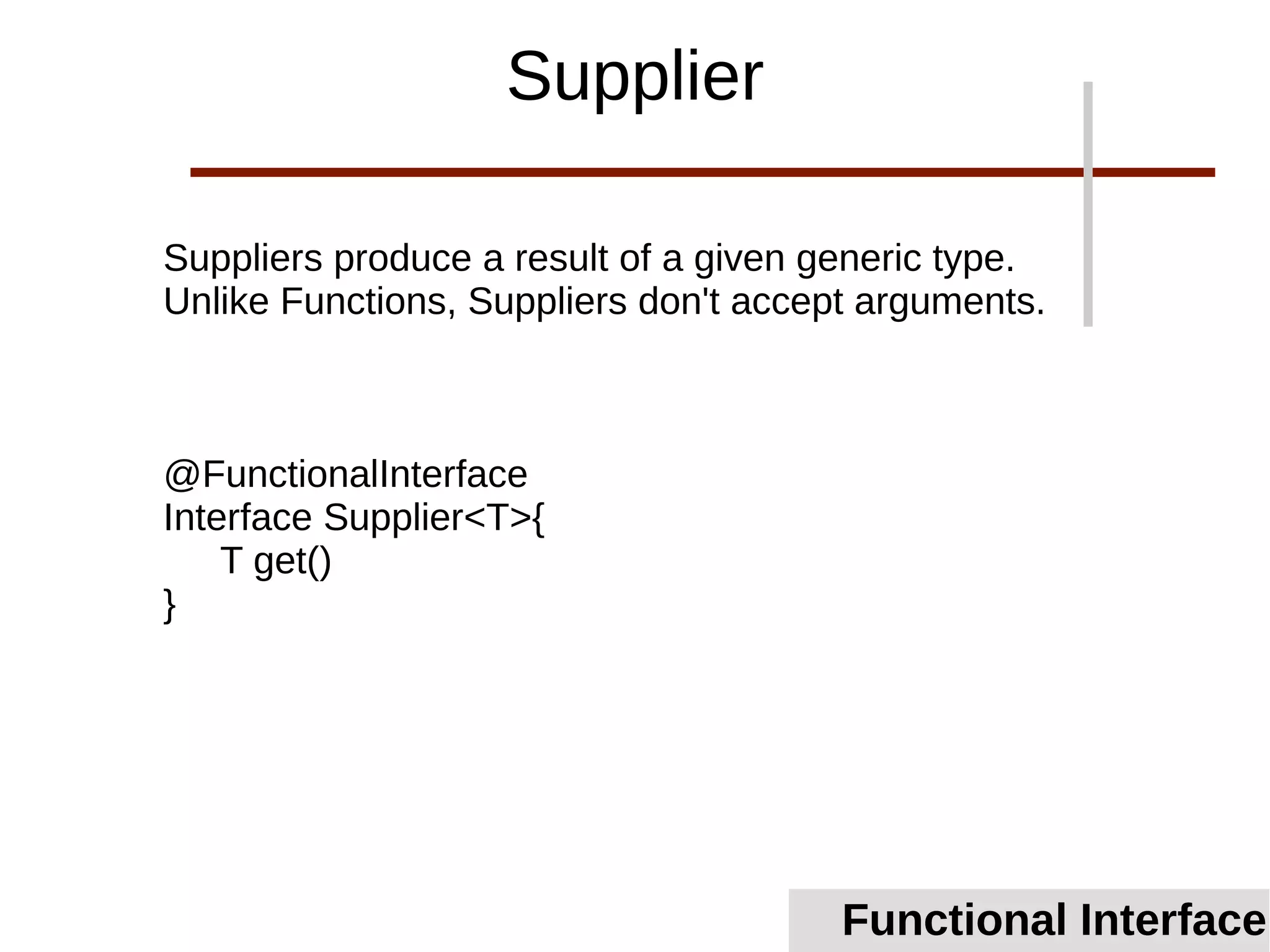 Suppliers produce a result of a given generic type.
Unlike Functions, Suppliers don't accept arguments.
@FunctionalInterface
Interface Supplier<T>{
T get()
}
Functional Interface
Supplier
 