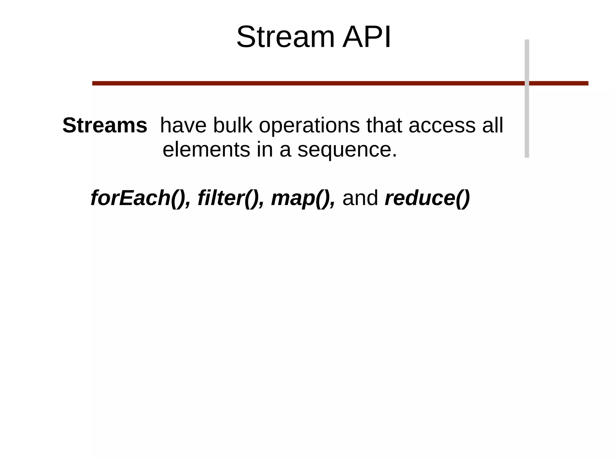 Streams have bulk operations that access all
elements in a sequence.
forEach(), filter(), map(), and reduce()
Stream API
 