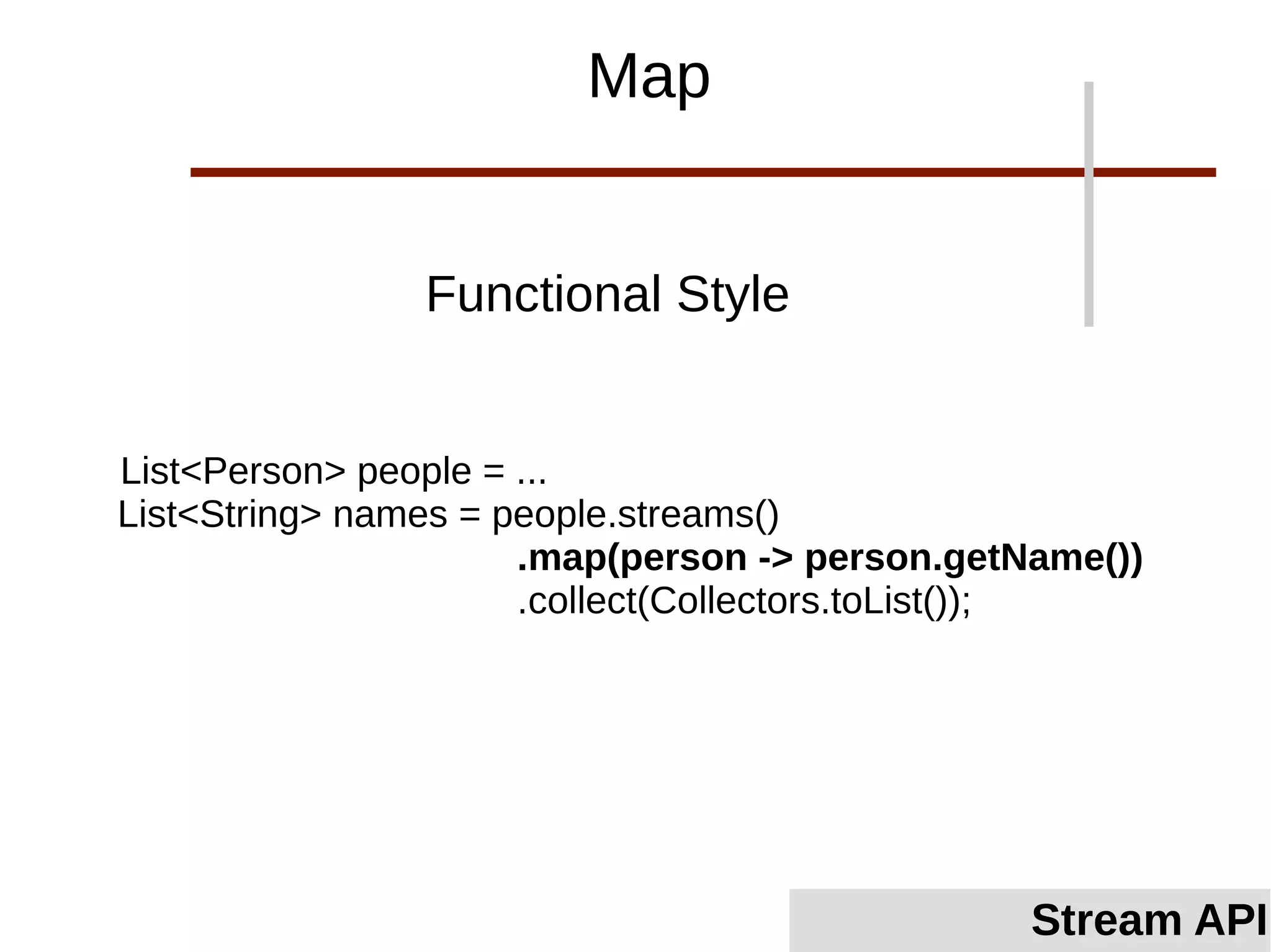 List<Person> people = ...
List<String> names = people.streams()
.map(person -> person.getName())
.collect(Collectors.toList());
Functional Style
Map
Stream API
 