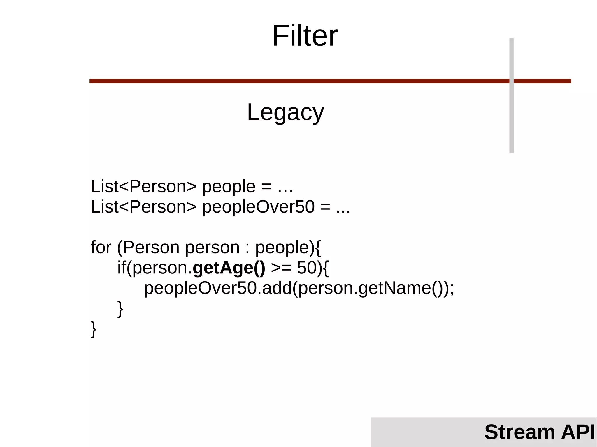 List<Person> people = …
List<Person> peopleOver50 = ...
for (Person person : people){
if(person.getAge() >= 50){
peopleOver50.add(person.getName());
}
}
Legacy
Filter
Stream API
 