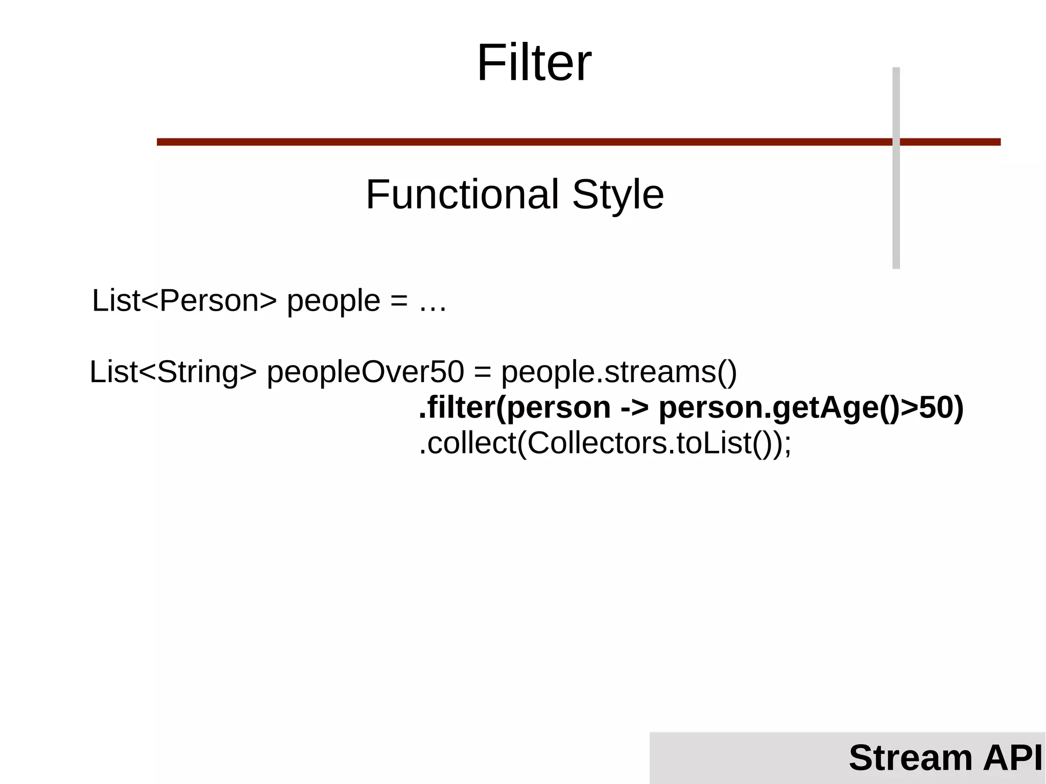 List<Person> people = …
List<String> peopleOver50 = people.streams()
.filter(person -> person.getAge()>50)
.collect(Collectors.toList());
Functional Style
Filter
Stream API
 
