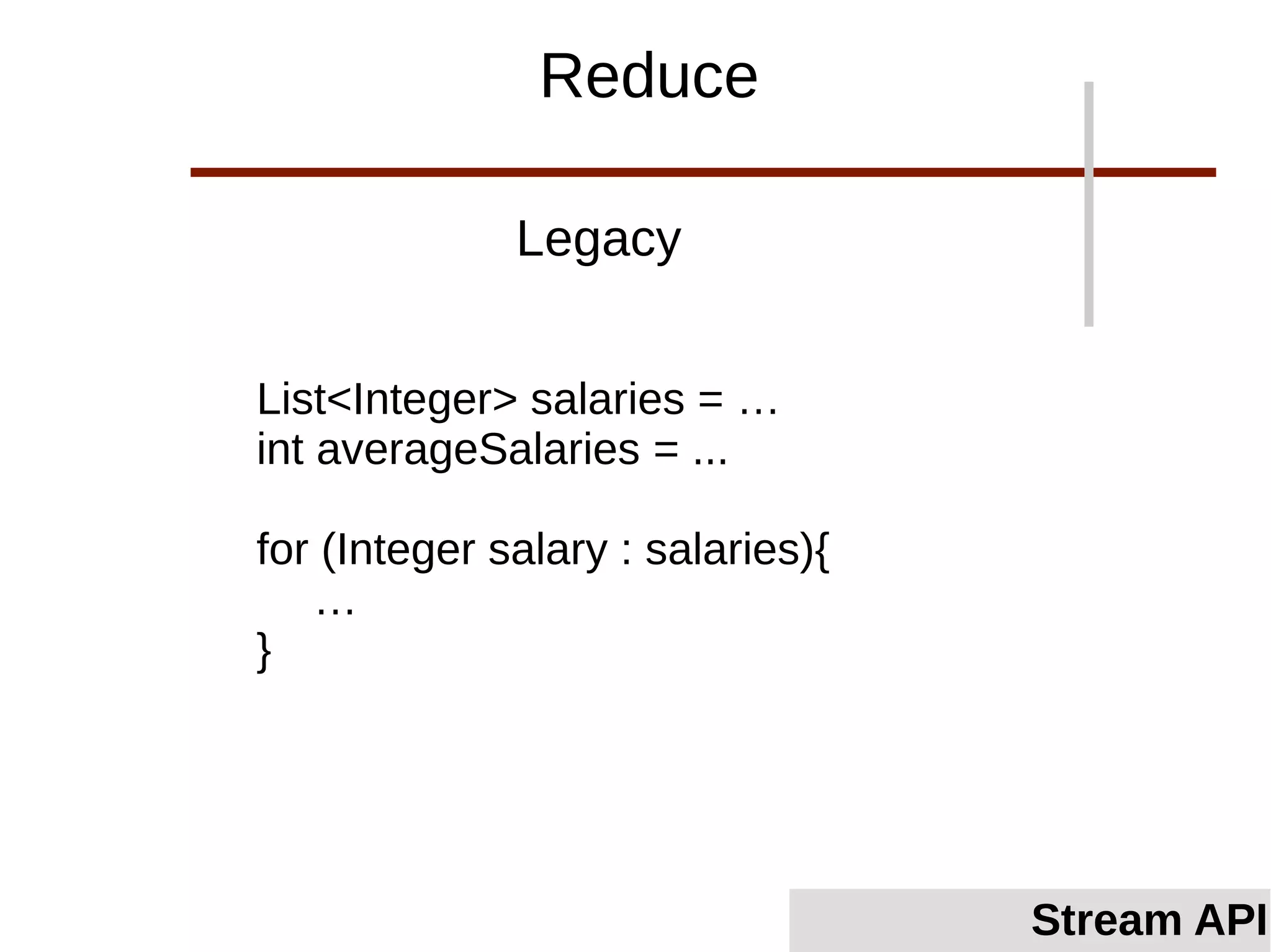 List<Integer> salaries = …
int averageSalaries = ...
for (Integer salary : salaries){
…
}
Legacy
Stream API
Reduce
 