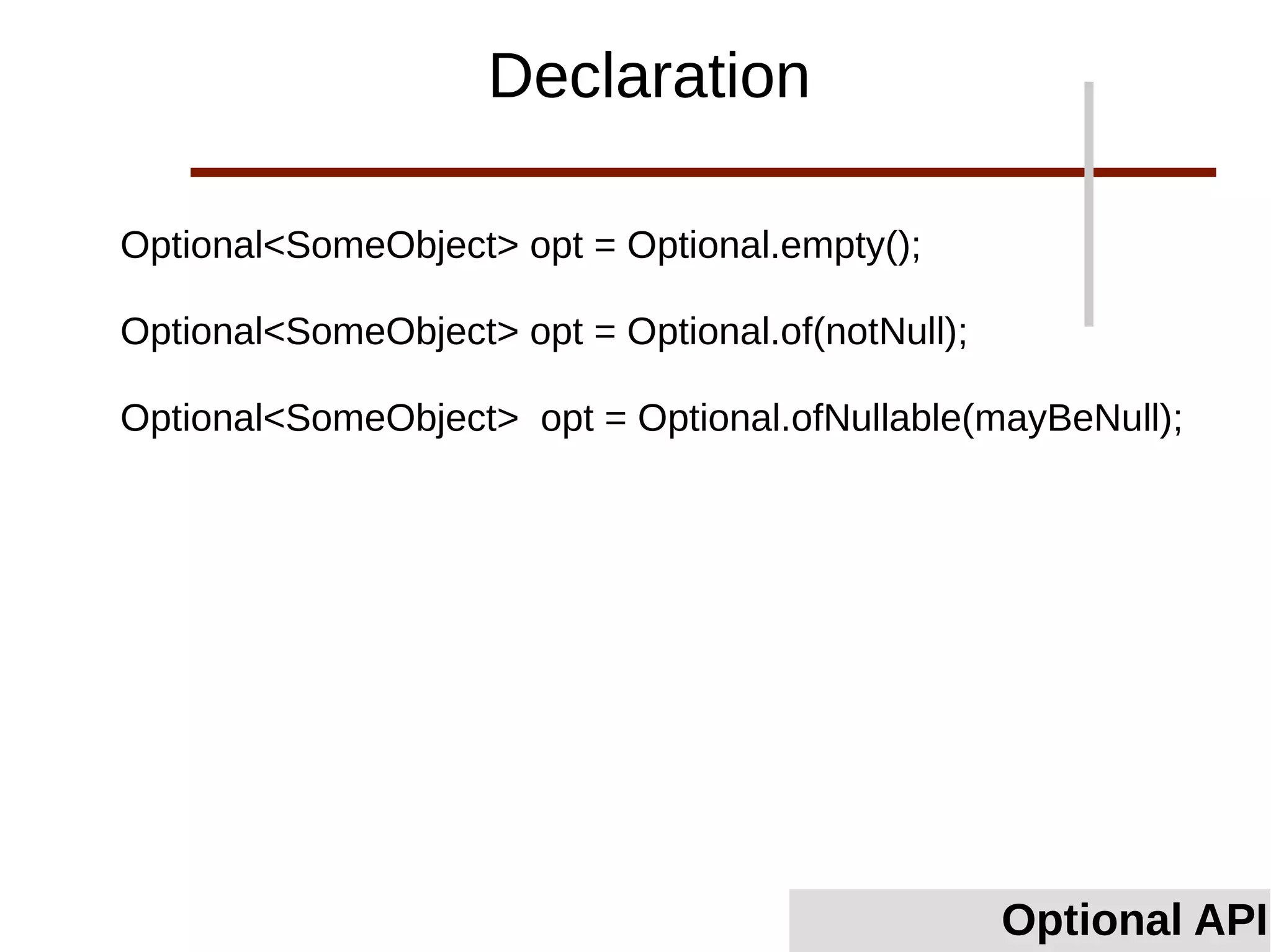 Optional<SomeObject> opt = Optional.empty();
Optional<SomeObject> opt = Optional.of(notNull);
Optional<SomeObject> opt = Optional.ofNullable(mayBeNull);
Declaration
Optional API
 