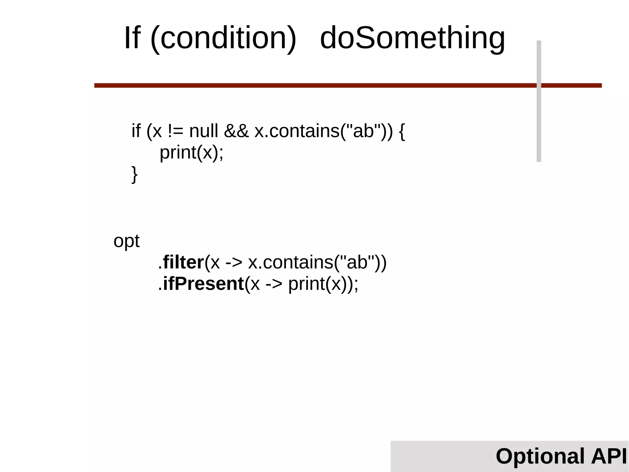 if (x != null && x.contains("ab")) {
print(x);
}
Optional API
If (condition) doSomething
opt
.filter(x -> x.contains("ab"))
.ifPresent(x -> print(x));
 
