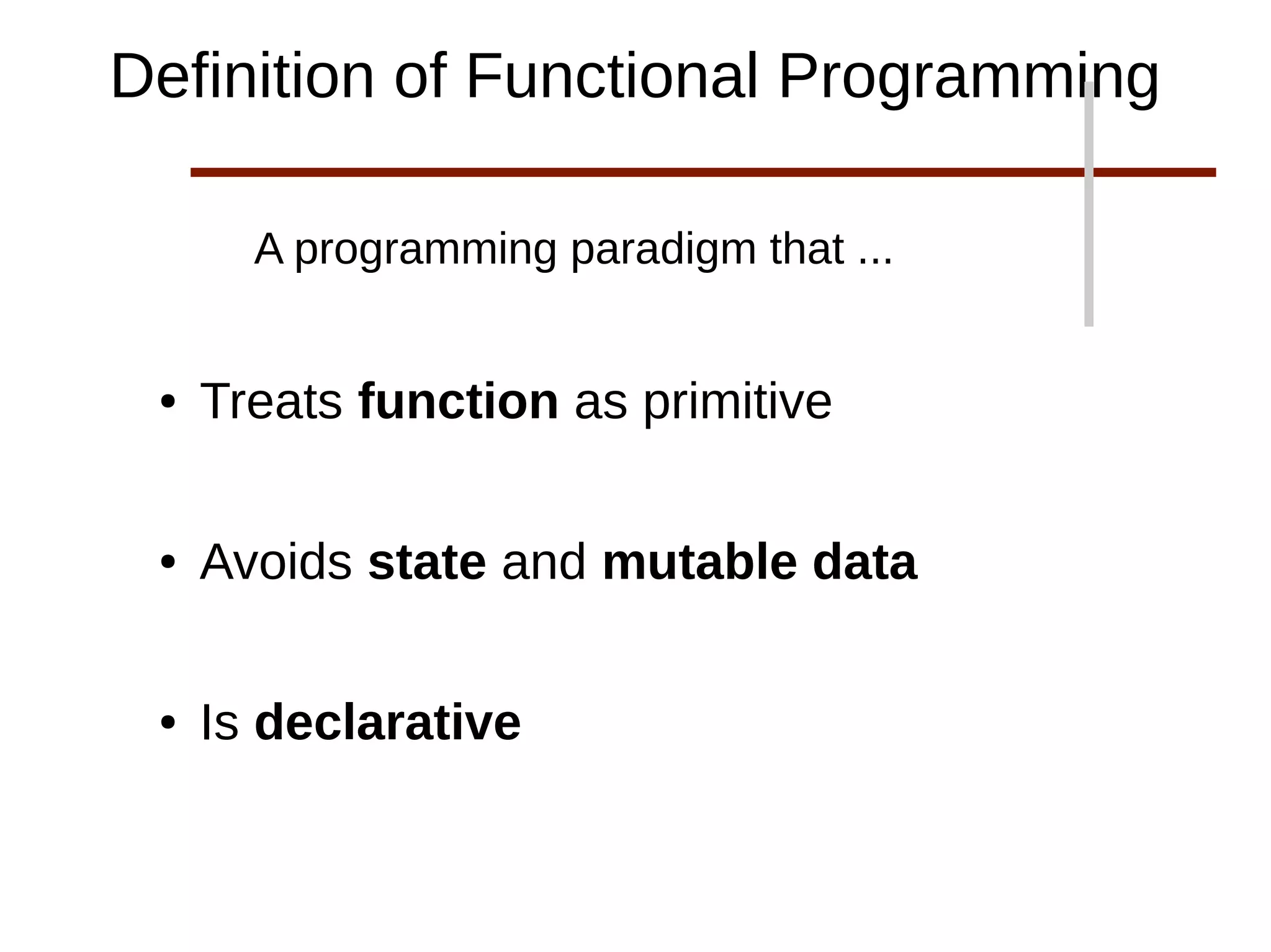 A programming paradigm that ...
● Treats function as primitive
● Avoids state and mutable data
● Is declarative
Definition of Functional Programming
 
