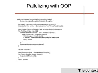 public List<Output> processInputs(List<Input> inputs)
throws InterruptedException, ExecutionException {
int threads = Runtime.getRuntime().availableProcessors();
ExecutorService service = Executors.newFixedThreadPool(threads);
List<Future<Output>> futures = new ArrayList<Future<Output>>();
for (final Input input : inputs) {
Callable<Output> callable = new Callable<Output>() {
public Output call() throws Exception {
Output output = new Output();
// process your input here and compute the output
return output;
}
};
futures.add(service.submit(callable));
}
service.shutdown();
List<Output> outputs = new ArrayList<Output>();
for (Future<Output> future : futures) {
outputs.add(future.get());
}
return outputs;
}
Pallelizing with OOP
The context
 