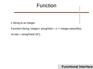 // String to an integer
Function<String, Integer> stringToInt = x -> Integer.valueOf(x);
int toto = stringToInt(“10”);
Functional Interface
Function
 