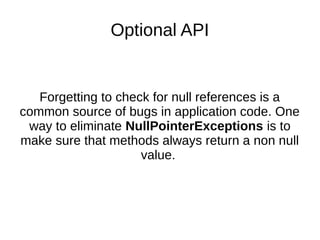 Optional API
Forgetting to check for null references is a
common source of bugs in application code. One
way to eliminate NullPointerExceptions is to
make sure that methods always return a non null
value.
 