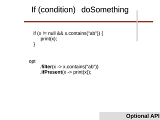 if (x != null && x.contains("ab")) {
print(x);
}
Optional API
If (condition) doSomething
opt
.filter(x -> x.contains("ab"))
.ifPresent(x -> print(x));
 