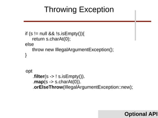 if (s != null && !s.isEmpty()){
return s.charAt(0);
else
throw new IllegalArgumentException();
}
Optional API
Throwing Exception
opt
.filter(s -> ! s.isEmpty()).
.map(s -> s.charAt(0)).
.orElseThrow(IllegalArgumentException::new);
 
