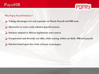 PayoHR Why Popay Payroll Solution ? Taking advantages of a real expertise on Oracle Payroll and HR tools. Alternative to some costly solution payroll systems. Solution  adapted to African legislations and context . Complement and diversify our offer, while staying within our field : HR and payroll. Solution based upon free tools  of Oracle technologies. 