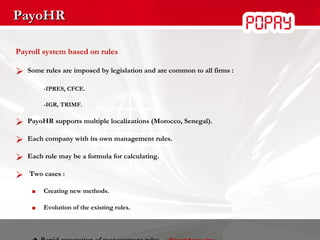 PayoHR Payroll system based on rules Some rules are imposed by legislation and are common to all firms : -IPRES, CFCE.   -IGR, TRIMF. PayoHR supports multiple localizations (Morocco, Senegal). Each company with its own management rules. Each rule may be a formula for calculating. Two cases : Creating new methods. Evolution of the existing rules.    Rapid generation of management rules   :  Smart formulas 